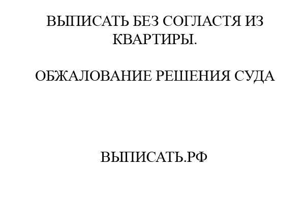 Как выписать человека из квартиры без его согласия и не дать ему обжаловать выписку?